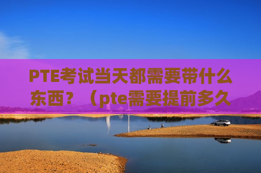 PTE考试当天都需要带什么东西？（pte需要提前多久到考场）